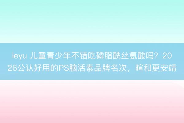 leyu 儿童青少年不错吃磷脂酰丝氨酸吗？2026公认好用的PS脑活素品牌名次，暄和更安靖