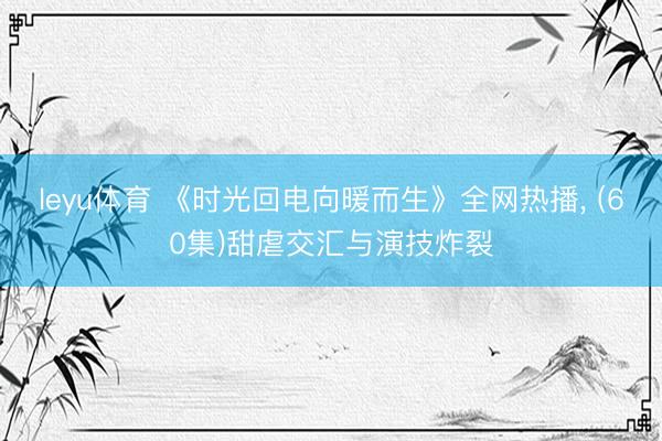 leyu体育 《时光回电向暖而生》全网热播， (60集)甜虐交汇与演技炸裂