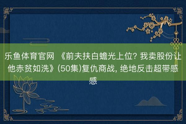 乐鱼体育官网 《前夫扶白蟾光上位? 我卖股份让他赤贫如洗》(50集)复仇商战， 绝地反击超带感