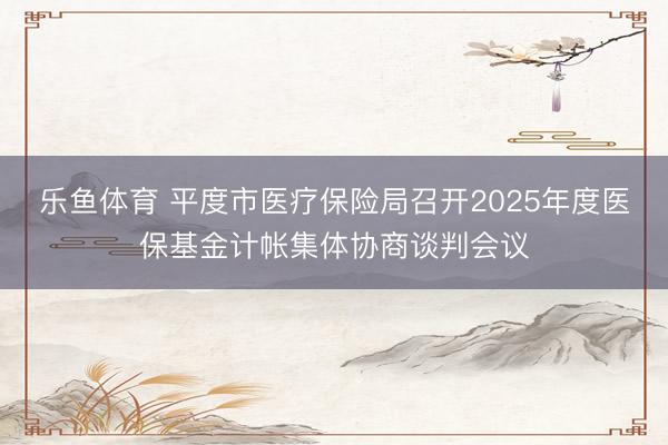 乐鱼体育 平度市医疗保险局召开2025年度医保基金计帐集体协商谈判会议