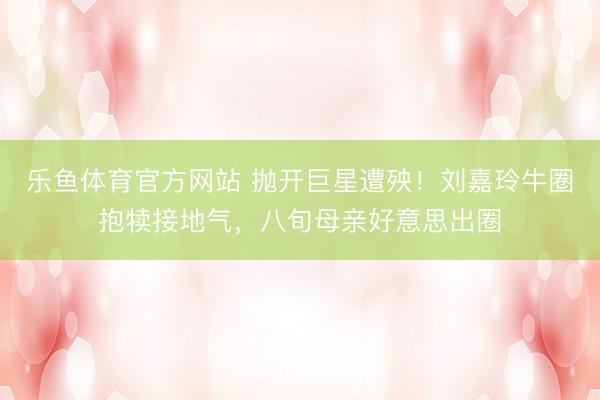 乐鱼体育官方网站 抛开巨星遭殃!刘嘉玲牛圈抱犊接地气,八旬母亲好意思出圈