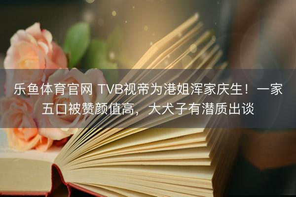 乐鱼体育官网 TVB视帝为港姐浑家庆生！一家五口被赞颜值高，大犬子有潜质出谈