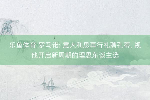 乐鱼体育 罗马诺: 意大利思再行礼聘孔蒂， 视他开启新周期的理思东谈主选