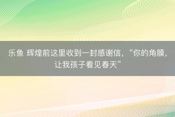 乐鱼 辉煌前这里收到一封感谢信,“你的角膜,让我孩子看见春天”