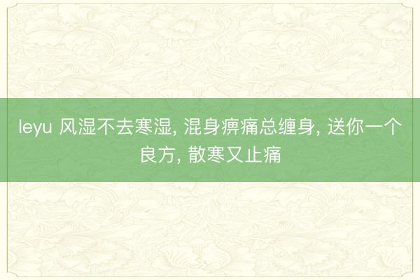 leyu 风湿不去寒湿, 混身痹痛总缠身, 送你一个良方, 散寒又止痛
