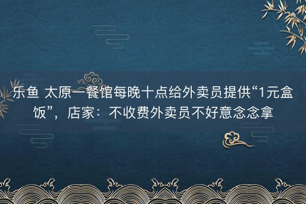 乐鱼 太原一餐馆每晚十点给外卖员提供“1元盒饭”，店家：不收费外卖员不好意念念拿