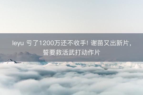 leyu 亏了1200万还不收手! 谢苗又出新片，誓要救活武打动作片