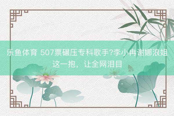 乐鱼体育 507票碾压专科歌手?李小冉谢娜浪姐这一抱，让全网泪目