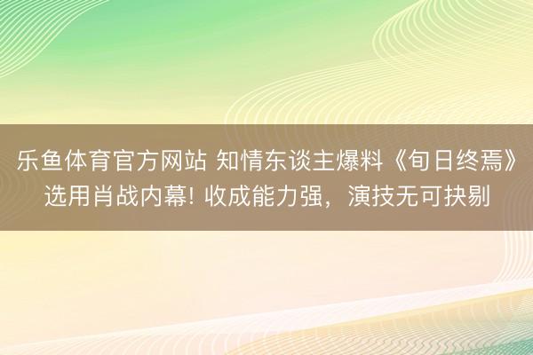乐鱼体育官方网站 知情东谈主爆料《旬日终焉》选用肖战内幕! 收成能力强,演技无可抉剔