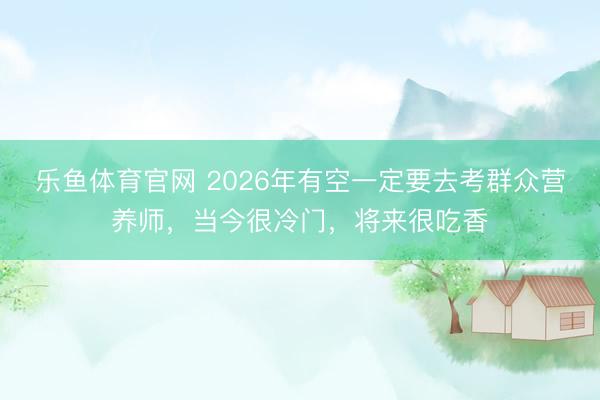 乐鱼体育官网 2026年有空一定要去考群众营养师，当今很冷门，将来很吃香