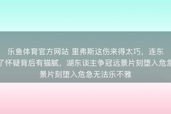 乐鱼体育官方网站 里弗斯这伤来得太巧，连东契奇王人挂了怀疑背后有猫腻，湖东谈主争冠远景片刻堕入危急无法乐不雅