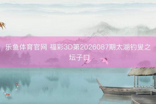 乐鱼体育官网 福彩3D第2026087期太湖钓叟之 坛子口