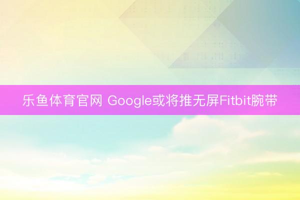 乐鱼体育官网 Google或将推无屏Fitbit腕带