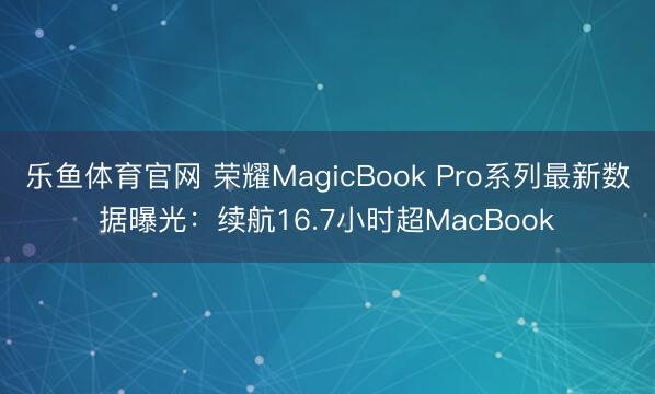 乐鱼体育官网 荣耀MagicBook Pro系列最新数据曝光：续航16.7小时超MacBook