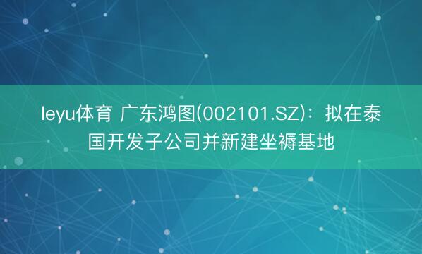 leyu体育 广东鸿图(002101.SZ)：拟在泰国开发子公司并新建坐褥基地