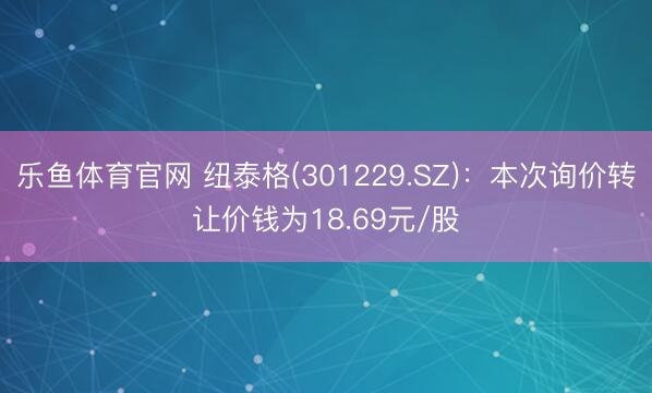 乐鱼体育官网 纽泰格(301229.SZ)：本次询价转让价钱为18.69元/股