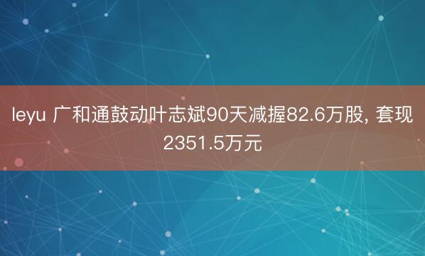 leyu 广和通鼓动叶志斌90天减握82.6万股， 套现2351.5万元