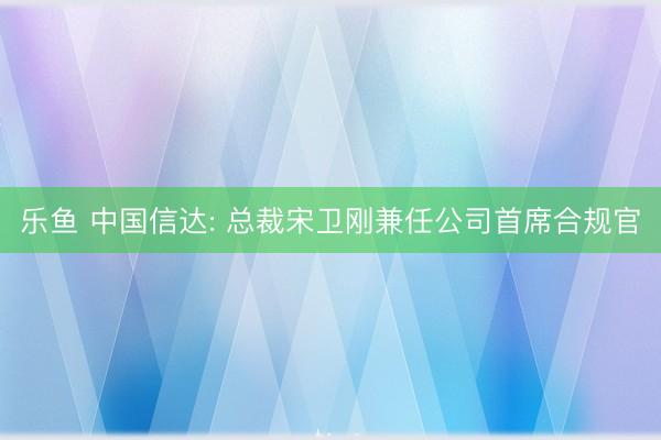 乐鱼 中国信达: 总裁宋卫刚兼任公司首席合规官