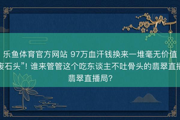 乐鱼体育官方网站 97万血汗钱换来一堆毫无价值的“废石头”! 谁来管管这个吃东谈主不吐骨头的翡翠直播局?