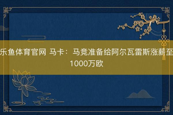 乐鱼体育官网 马卡：马竞准备给阿尔瓦雷斯涨薪至1000万欧