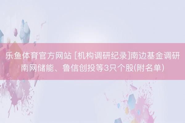 乐鱼体育官方网站 [机构调研纪录]南边基金调研南网储能、鲁信创投等3只个股(附名单)