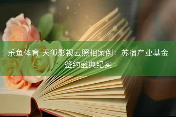乐鱼体育 天狐影视云照相案例：苏宿产业基金签约盛典纪实