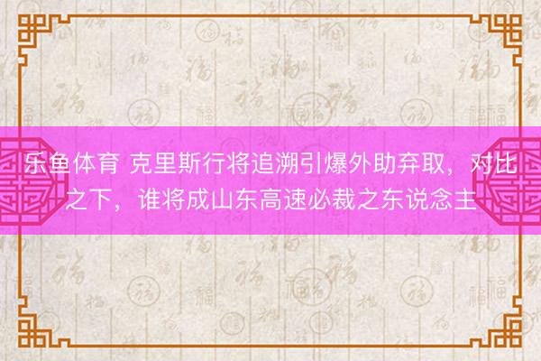 乐鱼体育 克里斯行将追溯引爆外助弃取，对比之下，谁将成山东高速必裁之东说念主