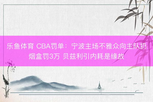 乐鱼体育 CBA罚单：宁波主场不雅众向主队扔烟盒罚3万 贝兹利引内耗是缘故