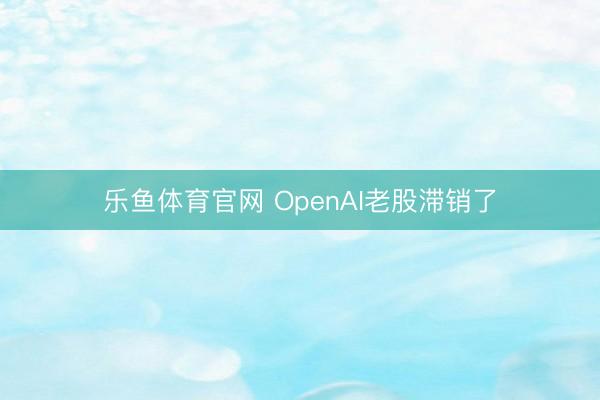 乐鱼体育官网 OpenAI老股滞销了