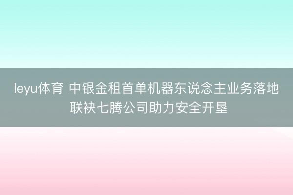 leyu体育 中银金租首单机器东说念主业务落地 联袂七腾公司助力安全开垦