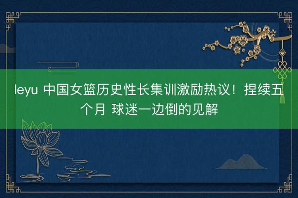 leyu 中国女篮历史性长集训激励热议!捏续五个月 球迷一边倒的见解