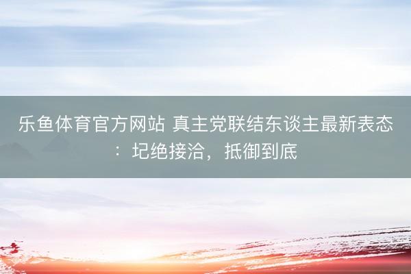 乐鱼体育官方网站 真主党联结东谈主最新表态:圮绝接洽,抵御到底