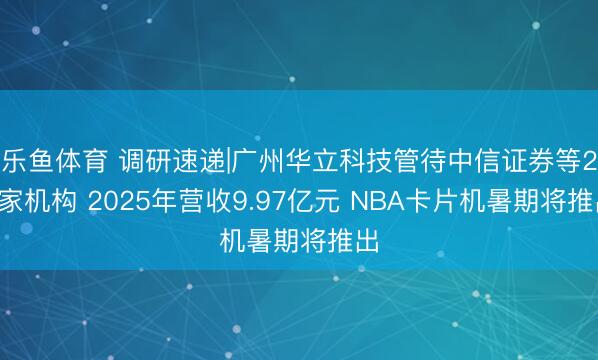 乐鱼体育 调研速递|广州华立科技管待中信证券等27家机构 2025年营收9.97亿元 NBA卡片机暑期将推出