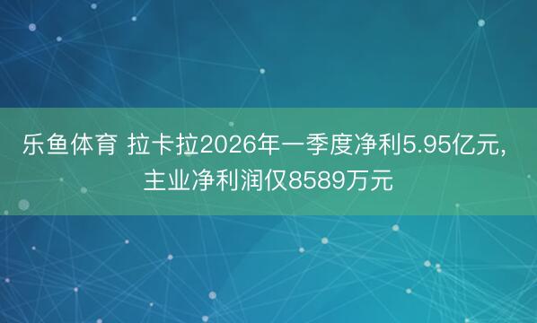 乐鱼体育 拉卡拉2026年一季度净利5.95亿元， 主业净利润仅8589万元