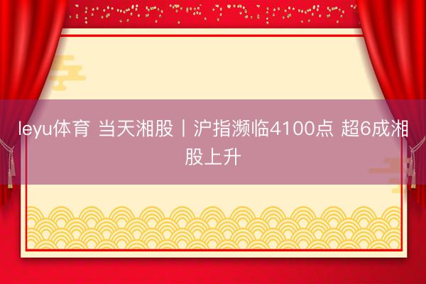 leyu体育 当天湘股丨沪指濒临4100点 超6成湘股上升