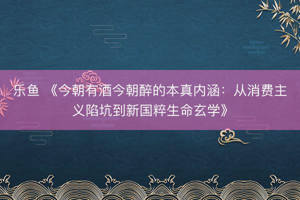 乐鱼 《今朝有酒今朝醉的本真内涵：从消费主义陷坑到新国粹生命玄学》