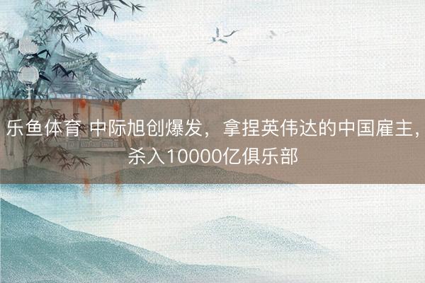 乐鱼体育 中际旭创爆发，拿捏英伟达的中国雇主，杀入10000亿俱乐部