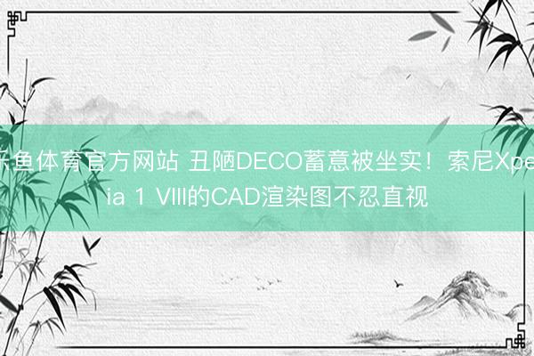 乐鱼体育官方网站 丑陋DECO蓄意被坐实！索尼Xperia 1 VIII的CAD渲染图不忍直视