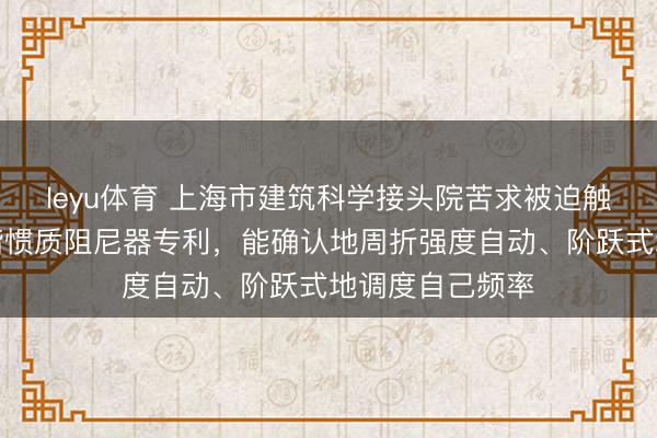 leyu体育 上海市建筑科学接头院苦求被迫触发式自合适调谐惯质阻尼器专利，能确认地周折强度自动、阶跃式地调度自己频率