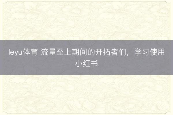 leyu体育 流量至上期间的开拓者们，学习使用小红书