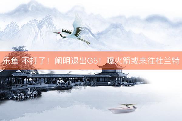乐鱼 不打了！阐明退出G5！曝火箭或来往杜兰特