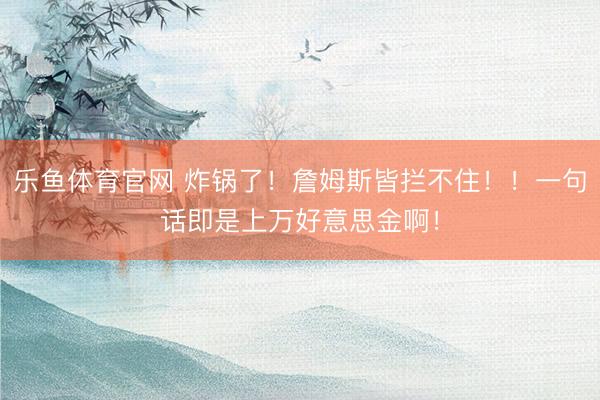 乐鱼体育官网 炸锅了！詹姆斯皆拦不住！！一句话即是上万好意思金啊！
