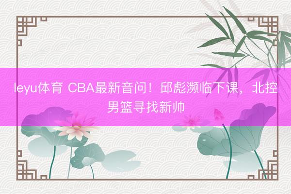 leyu体育 CBA最新音问！邱彪濒临下课，北控男篮寻找新帅