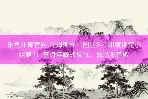 乐鱼体育官网 汤姆斯杯：国羽3-1印度锁定小组第1！李诗沣鏖战复仇，翁泓阳首败