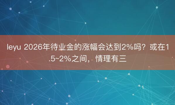 leyu 2026年待业金的涨幅会达到2%吗？或在1.5~2%之间，情理有三