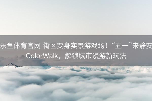 乐鱼体育官网 街区变身实景游戏场！“五一”来静安ColorWalk，解锁城市漫游新玩法