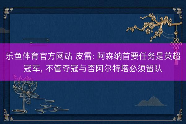 乐鱼体育官方网站 皮雷: 阿森纳首要任务是英超冠军， 不管夺冠与否阿尔特塔必须留队