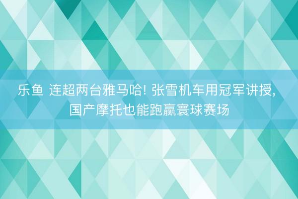 乐鱼 连超两台雅马哈! 张雪机车用冠军讲授， 国产摩托也能跑赢寰球赛场