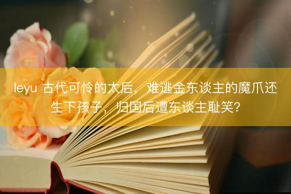 leyu 古代可怜的太后，难逃金东谈主的魔爪还生下孩子，归国后遭东谈主耻笑？