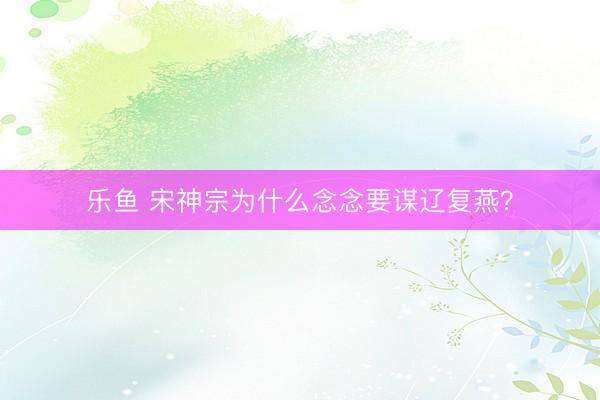 乐鱼 宋神宗为什么念念要谋辽复燕？